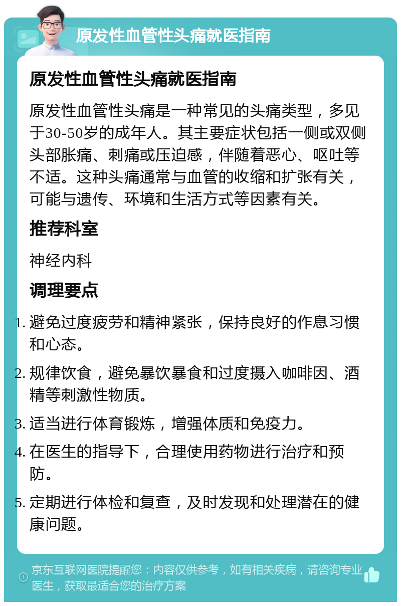 原发性血管性头痛就医指南 原发性血管性头痛就医指南 原发性血管性头痛是一种常见的头痛类型，多见于30-50岁的成年人。其主要症状包括一侧或双侧头部胀痛、刺痛或压迫感，伴随着恶心、呕吐等不适。这种头痛通常与血管的收缩和扩张有关，可能与遗传、环境和生活方式等因素有关。 推荐科室 神经内科 调理要点 避免过度疲劳和精神紧张，保持良好的作息习惯和心态。 规律饮食，避免暴饮暴食和过度摄入咖啡因、酒精等刺激性物质。 适当进行体育锻炼，增强体质和免疫力。 在医生的指导下，合理使用药物进行治疗和预防。 定期进行体检和复查，及时发现和处理潜在的健康问题。