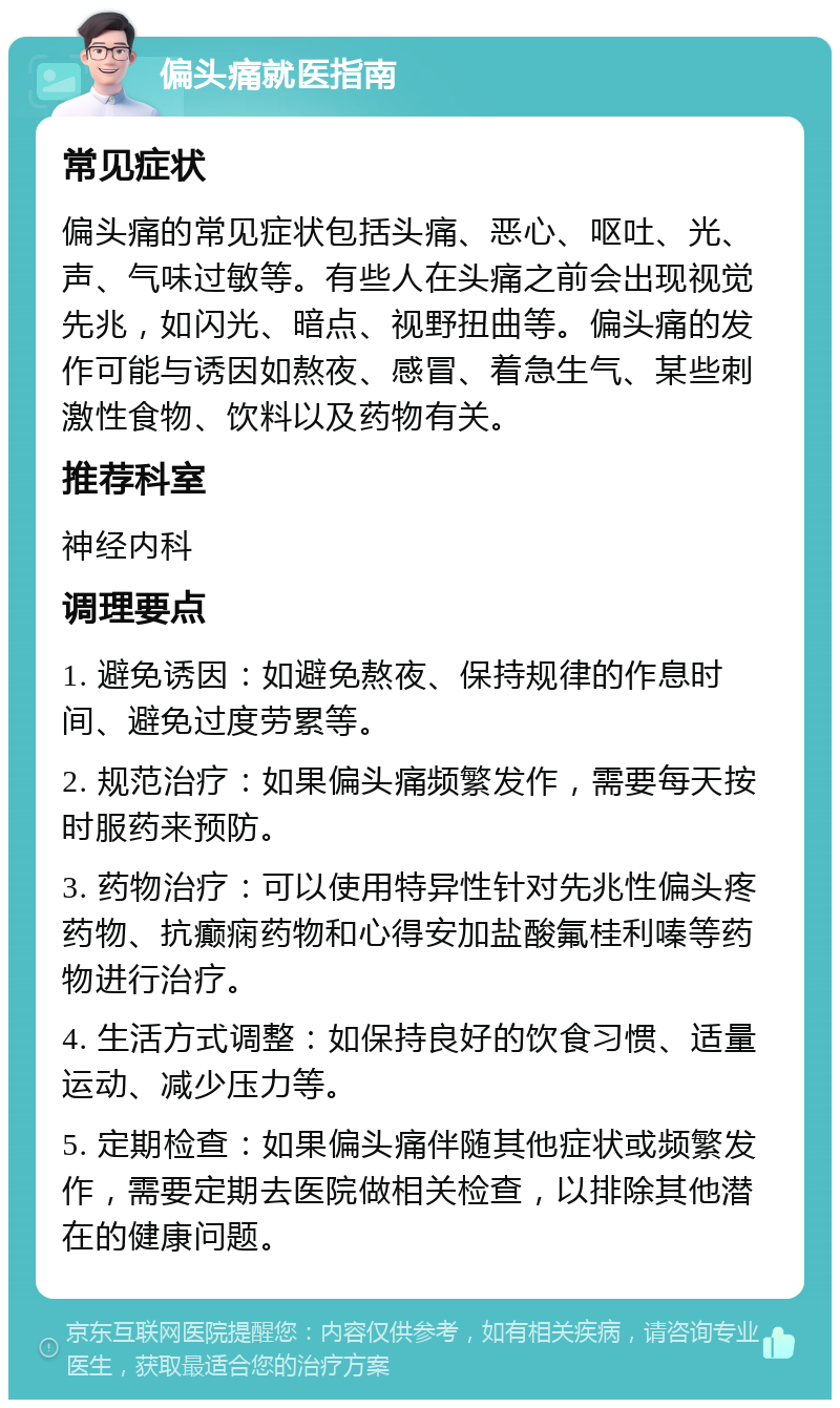 偏头痛就医指南 常见症状 偏头痛的常见症状包括头痛、恶心、呕吐、光、声、气味过敏等。有些人在头痛之前会出现视觉先兆，如闪光、暗点、视野扭曲等。偏头痛的发作可能与诱因如熬夜、感冒、着急生气、某些刺激性食物、饮料以及药物有关。 推荐科室 神经内科 调理要点 1. 避免诱因：如避免熬夜、保持规律的作息时间、避免过度劳累等。 2. 规范治疗：如果偏头痛频繁发作，需要每天按时服药来预防。 3. 药物治疗：可以使用特异性针对先兆性偏头疼药物、抗癫痫药物和心得安加盐酸氟桂利嗪等药物进行治疗。 4. 生活方式调整：如保持良好的饮食习惯、适量运动、减少压力等。 5. 定期检查：如果偏头痛伴随其他症状或频繁发作，需要定期去医院做相关检查，以排除其他潜在的健康问题。