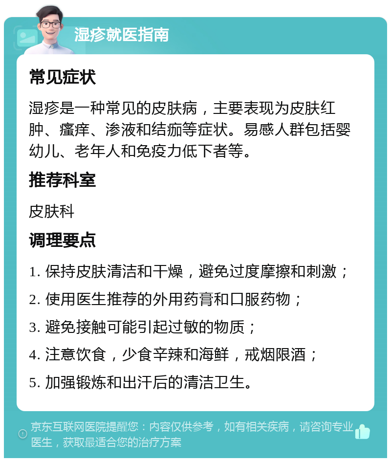 湿疹就医指南 常见症状 湿疹是一种常见的皮肤病，主要表现为皮肤红肿、瘙痒、渗液和结痂等症状。易感人群包括婴幼儿、老年人和免疫力低下者等。 推荐科室 皮肤科 调理要点 1. 保持皮肤清洁和干燥，避免过度摩擦和刺激； 2. 使用医生推荐的外用药膏和口服药物； 3. 避免接触可能引起过敏的物质； 4. 注意饮食，少食辛辣和海鲜，戒烟限酒； 5. 加强锻炼和出汗后的清洁卫生。