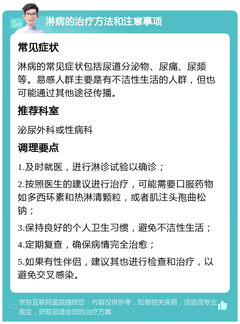 淋病的治疗方法和注意事项 常见症状 淋病的常见症状包括尿道分泌物、尿痛、尿频等。易感人群主要是有不洁性生活的人群，但也可能通过其他途径传播。 推荐科室 泌尿外科或性病科 调理要点 1.及时就医，进行淋诊试验以确诊； 2.按照医生的建议进行治疗，可能需要口服药物如多西环素和热淋清颗粒，或者肌注头孢曲松钠； 3.保持良好的个人卫生习惯，避免不洁性生活； 4.定期复查，确保病情完全治愈； 5.如果有性伴侣，建议其也进行检查和治疗，以避免交叉感染。