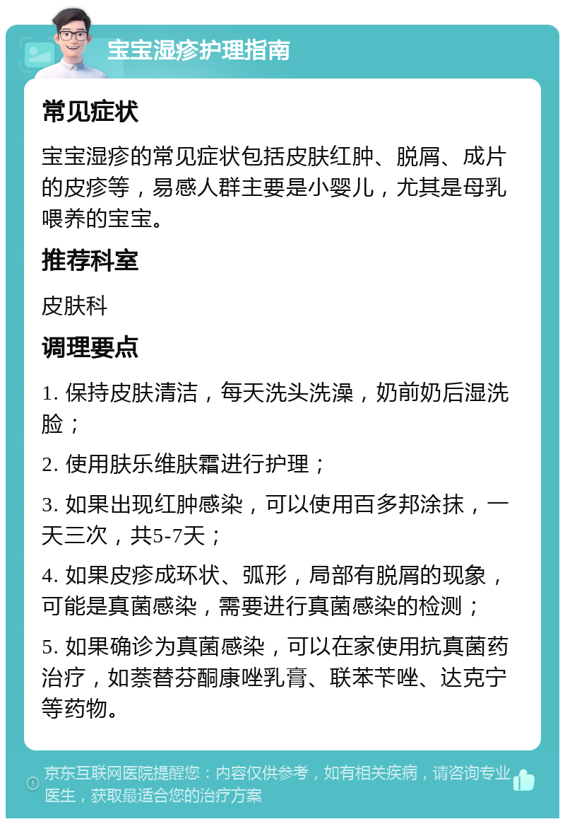 宝宝湿疹护理指南 常见症状 宝宝湿疹的常见症状包括皮肤红肿、脱屑、成片的皮疹等，易感人群主要是小婴儿，尤其是母乳喂养的宝宝。 推荐科室 皮肤科 调理要点 1. 保持皮肤清洁，每天洗头洗澡，奶前奶后湿洗脸； 2. 使用肤乐维肤霜进行护理； 3. 如果出现红肿感染，可以使用百多邦涂抹，一天三次，共5-7天； 4. 如果皮疹成环状、弧形，局部有脱屑的现象，可能是真菌感染，需要进行真菌感染的检测； 5. 如果确诊为真菌感染，可以在家使用抗真菌药治疗，如萘替芬酮康唑乳膏、联苯苄唑、达克宁等药物。