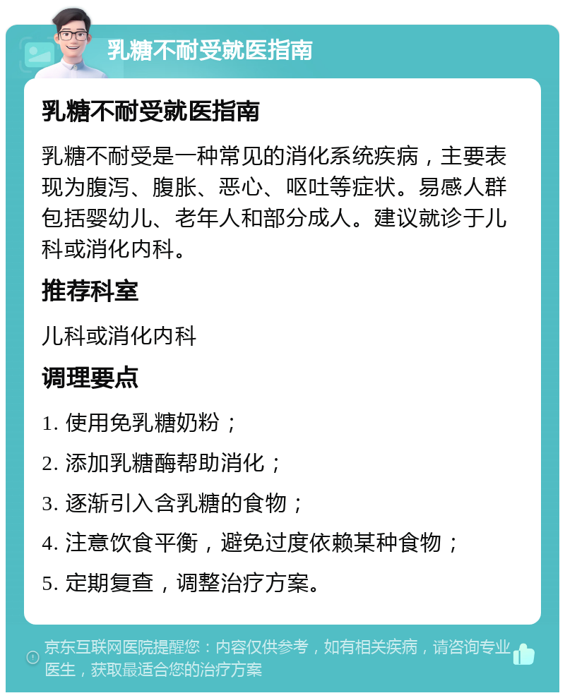 乳糖不耐受就医指南 乳糖不耐受就医指南 乳糖不耐受是一种常见的消化系统疾病，主要表现为腹泻、腹胀、恶心、呕吐等症状。易感人群包括婴幼儿、老年人和部分成人。建议就诊于儿科或消化内科。 推荐科室 儿科或消化内科 调理要点 1. 使用免乳糖奶粉； 2. 添加乳糖酶帮助消化； 3. 逐渐引入含乳糖的食物； 4. 注意饮食平衡，避免过度依赖某种食物； 5. 定期复查，调整治疗方案。