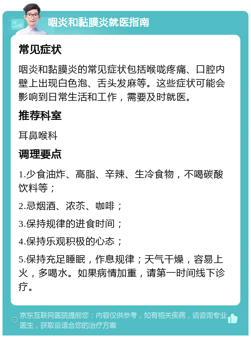 咽炎和黏膜炎就医指南 常见症状 咽炎和黏膜炎的常见症状包括喉咙疼痛、口腔内壁上出现白色泡、舌头发麻等。这些症状可能会影响到日常生活和工作，需要及时就医。 推荐科室 耳鼻喉科 调理要点 1.少食油炸、高脂、辛辣、生冷食物，不喝碳酸饮料等； 2.忌烟酒、浓苶、咖啡； 3.保持规律的进食时间； 4.保持乐观积极的心态； 5.保持充足睡眠，作息规律；天气干燥，容易上火，多喝水。如果病情加重，请第一时间线下诊疗。