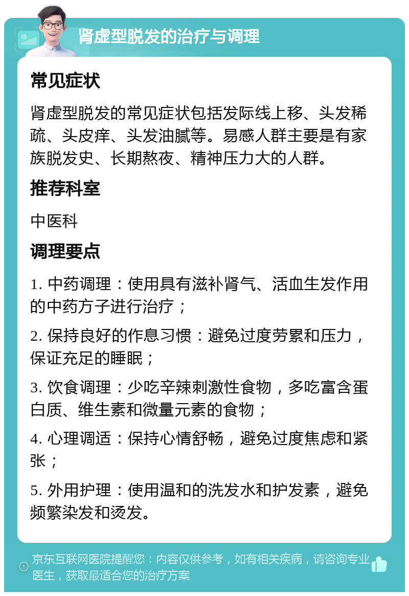 肾虚型脱发的治疗与调理 常见症状 肾虚型脱发的常见症状包括发际线上移、头发稀疏、头皮痒、头发油腻等。易感人群主要是有家族脱发史、长期熬夜、精神压力大的人群。 推荐科室 中医科 调理要点 1. 中药调理：使用具有滋补肾气、活血生发作用的中药方子进行治疗； 2. 保持良好的作息习惯：避免过度劳累和压力，保证充足的睡眠； 3. 饮食调理：少吃辛辣刺激性食物，多吃富含蛋白质、维生素和微量元素的食物； 4. 心理调适：保持心情舒畅，避免过度焦虑和紧张； 5. 外用护理：使用温和的洗发水和护发素，避免频繁染发和烫发。