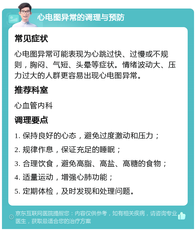 心电图异常的调理与预防 常见症状 心电图异常可能表现为心跳过快、过慢或不规则，胸闷、气短、头晕等症状。情绪波动大、压力过大的人群更容易出现心电图异常。 推荐科室 心血管内科 调理要点 1. 保持良好的心态，避免过度激动和压力； 2. 规律作息，保证充足的睡眠； 3. 合理饮食，避免高脂、高盐、高糖的食物； 4. 适量运动，增强心肺功能； 5. 定期体检，及时发现和处理问题。