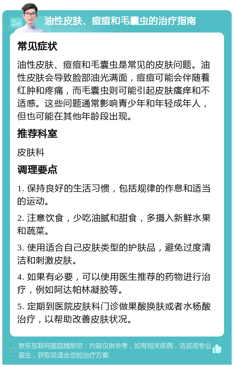 油性皮肤、痘痘和毛囊虫的治疗指南 常见症状 油性皮肤、痘痘和毛囊虫是常见的皮肤问题。油性皮肤会导致脸部油光满面，痘痘可能会伴随着红肿和疼痛，而毛囊虫则可能引起皮肤瘙痒和不适感。这些问题通常影响青少年和年轻成年人，但也可能在其他年龄段出现。 推荐科室 皮肤科 调理要点 1. 保持良好的生活习惯，包括规律的作息和适当的运动。 2. 注意饮食，少吃油腻和甜食，多摄入新鲜水果和蔬菜。 3. 使用适合自己皮肤类型的护肤品，避免过度清洁和刺激皮肤。 4. 如果有必要，可以使用医生推荐的药物进行治疗，例如阿达帕林凝胶等。 5. 定期到医院皮肤科门诊做果酸换肤或者水杨酸治疗，以帮助改善皮肤状况。