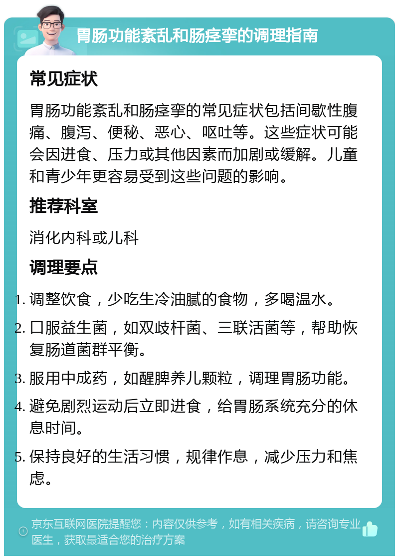 胃肠功能紊乱和肠痉挛的调理指南 常见症状 胃肠功能紊乱和肠痉挛的常见症状包括间歇性腹痛、腹泻、便秘、恶心、呕吐等。这些症状可能会因进食、压力或其他因素而加剧或缓解。儿童和青少年更容易受到这些问题的影响。 推荐科室 消化内科或儿科 调理要点 调整饮食，少吃生冷油腻的食物，多喝温水。 口服益生菌，如双歧杆菌、三联活菌等，帮助恢复肠道菌群平衡。 服用中成药，如醒脾养儿颗粒，调理胃肠功能。 避免剧烈运动后立即进食，给胃肠系统充分的休息时间。 保持良好的生活习惯，规律作息，减少压力和焦虑。