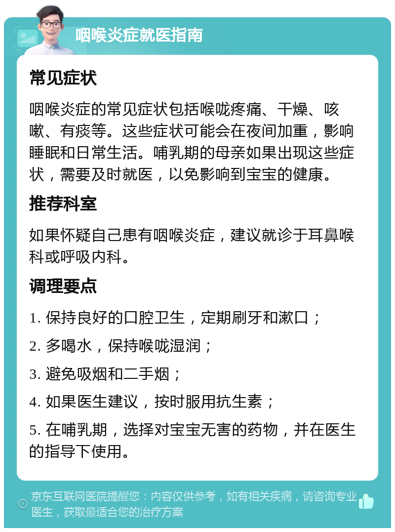 咽喉炎症就医指南 常见症状 咽喉炎症的常见症状包括喉咙疼痛、干燥、咳嗽、有痰等。这些症状可能会在夜间加重，影响睡眠和日常生活。哺乳期的母亲如果出现这些症状，需要及时就医，以免影响到宝宝的健康。 推荐科室 如果怀疑自己患有咽喉炎症，建议就诊于耳鼻喉科或呼吸内科。 调理要点 1. 保持良好的口腔卫生，定期刷牙和漱口； 2. 多喝水，保持喉咙湿润； 3. 避免吸烟和二手烟； 4. 如果医生建议，按时服用抗生素； 5. 在哺乳期，选择对宝宝无害的药物，并在医生的指导下使用。