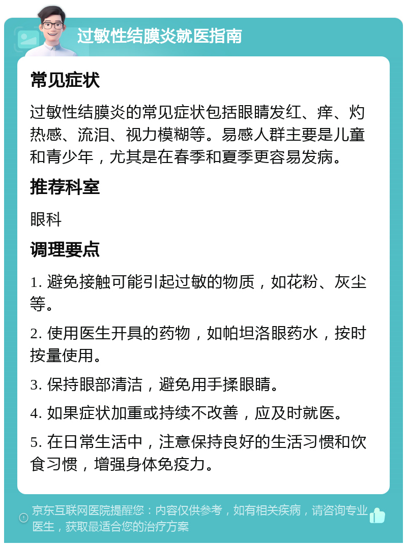 过敏性结膜炎就医指南 常见症状 过敏性结膜炎的常见症状包括眼睛发红、痒、灼热感、流泪、视力模糊等。易感人群主要是儿童和青少年，尤其是在春季和夏季更容易发病。 推荐科室 眼科 调理要点 1. 避免接触可能引起过敏的物质，如花粉、灰尘等。 2. 使用医生开具的药物，如帕坦洛眼药水，按时按量使用。 3. 保持眼部清洁，避免用手揉眼睛。 4. 如果症状加重或持续不改善，应及时就医。 5. 在日常生活中，注意保持良好的生活习惯和饮食习惯，增强身体免疫力。