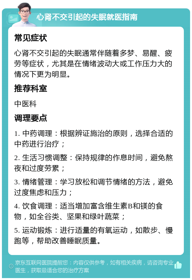 心肾不交引起的失眠就医指南 常见症状 心肾不交引起的失眠通常伴随着多梦、易醒、疲劳等症状，尤其是在情绪波动大或工作压力大的情况下更为明显。 推荐科室 中医科 调理要点 1. 中药调理：根据辨证施治的原则，选择合适的中药进行治疗； 2. 生活习惯调整：保持规律的作息时间，避免熬夜和过度劳累； 3. 情绪管理：学习放松和调节情绪的方法，避免过度焦虑和压力； 4. 饮食调理：适当增加富含维生素B和镁的食物，如全谷类、坚果和绿叶蔬菜； 5. 运动锻炼：进行适量的有氧运动，如散步、慢跑等，帮助改善睡眠质量。