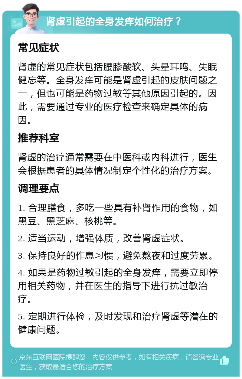 肾虚引起的全身发痒如何治疗？ 常见症状 肾虚的常见症状包括腰膝酸软、头晕耳鸣、失眠健忘等。全身发痒可能是肾虚引起的皮肤问题之一，但也可能是药物过敏等其他原因引起的。因此，需要通过专业的医疗检查来确定具体的病因。 推荐科室 肾虚的治疗通常需要在中医科或内科进行，医生会根据患者的具体情况制定个性化的治疗方案。 调理要点 1. 合理膳食，多吃一些具有补肾作用的食物，如黑豆、黑芝麻、核桃等。 2. 适当运动，增强体质，改善肾虚症状。 3. 保持良好的作息习惯，避免熬夜和过度劳累。 4. 如果是药物过敏引起的全身发痒，需要立即停用相关药物，并在医生的指导下进行抗过敏治疗。 5. 定期进行体检，及时发现和治疗肾虚等潜在的健康问题。