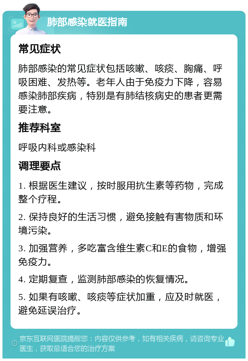 肺部感染就医指南 常见症状 肺部感染的常见症状包括咳嗽、咳痰、胸痛、呼吸困难、发热等。老年人由于免疫力下降，容易感染肺部疾病，特别是有肺结核病史的患者更需要注意。 推荐科室 呼吸内科或感染科 调理要点 1. 根据医生建议，按时服用抗生素等药物，完成整个疗程。 2. 保持良好的生活习惯，避免接触有害物质和环境污染。 3. 加强营养，多吃富含维生素C和E的食物，增强免疫力。 4. 定期复查，监测肺部感染的恢复情况。 5. 如果有咳嗽、咳痰等症状加重，应及时就医，避免延误治疗。