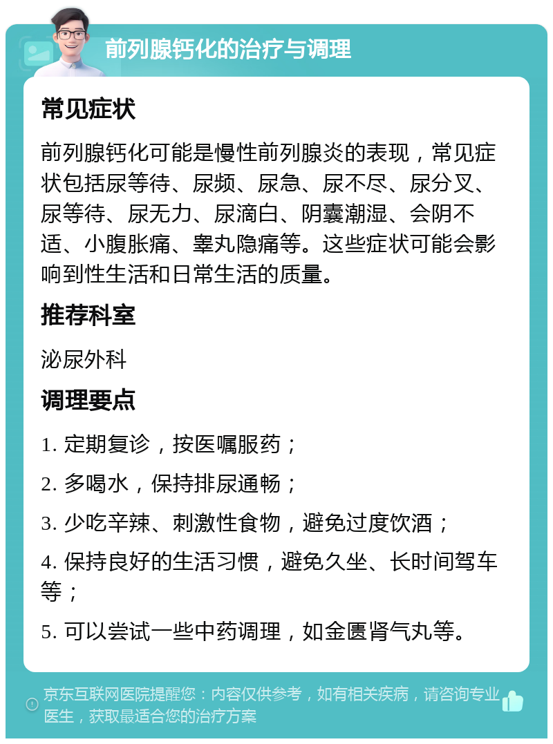 前列腺钙化的治疗与调理 常见症状 前列腺钙化可能是慢性前列腺炎的表现，常见症状包括尿等待、尿频、尿急、尿不尽、尿分叉、尿等待、尿无力、尿滴白、阴囊潮湿、会阴不适、小腹胀痛、睾丸隐痛等。这些症状可能会影响到性生活和日常生活的质量。 推荐科室 泌尿外科 调理要点 1. 定期复诊，按医嘱服药； 2. 多喝水，保持排尿通畅； 3. 少吃辛辣、刺激性食物，避免过度饮酒； 4. 保持良好的生活习惯，避免久坐、长时间驾车等； 5. 可以尝试一些中药调理，如金匮肾气丸等。