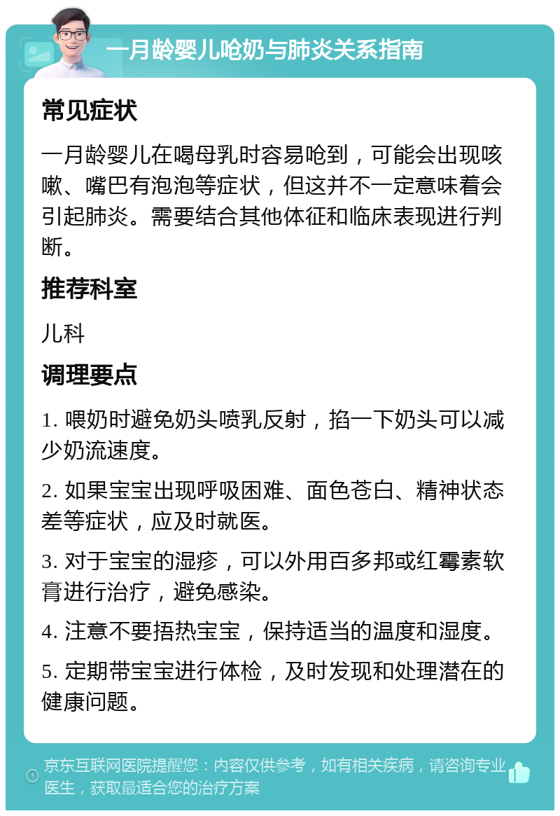 一月龄婴儿呛奶与肺炎关系指南 常见症状 一月龄婴儿在喝母乳时容易呛到，可能会出现咳嗽、嘴巴有泡泡等症状，但这并不一定意味着会引起肺炎。需要结合其他体征和临床表现进行判断。 推荐科室 儿科 调理要点 1. 喂奶时避免奶头喷乳反射，掐一下奶头可以减少奶流速度。 2. 如果宝宝出现呼吸困难、面色苍白、精神状态差等症状，应及时就医。 3. 对于宝宝的湿疹，可以外用百多邦或红霉素软膏进行治疗，避免感染。 4. 注意不要捂热宝宝，保持适当的温度和湿度。 5. 定期带宝宝进行体检，及时发现和处理潜在的健康问题。