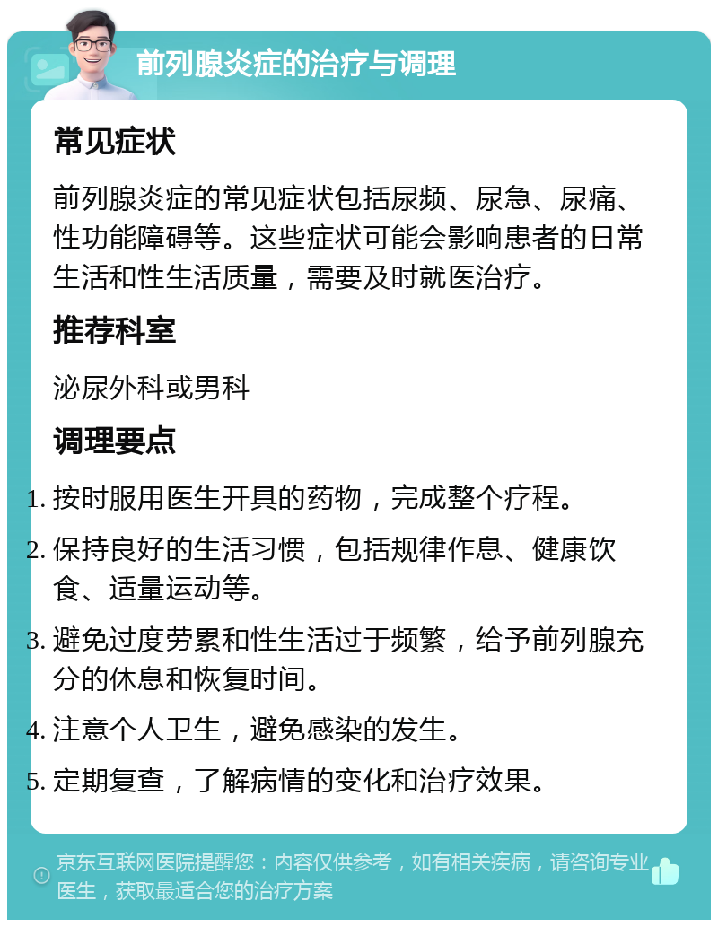 前列腺炎症的治疗与调理 常见症状 前列腺炎症的常见症状包括尿频、尿急、尿痛、性功能障碍等。这些症状可能会影响患者的日常生活和性生活质量，需要及时就医治疗。 推荐科室 泌尿外科或男科 调理要点 按时服用医生开具的药物，完成整个疗程。 保持良好的生活习惯，包括规律作息、健康饮食、适量运动等。 避免过度劳累和性生活过于频繁，给予前列腺充分的休息和恢复时间。 注意个人卫生，避免感染的发生。 定期复查，了解病情的变化和治疗效果。