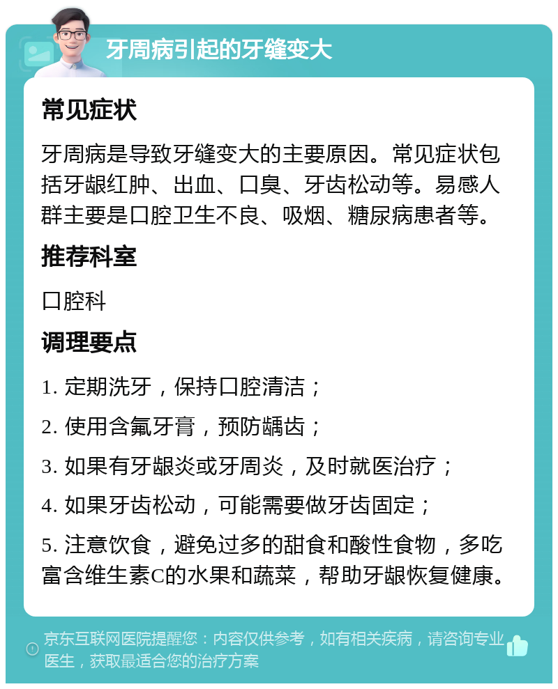 牙周病引起的牙缝变大 常见症状 牙周病是导致牙缝变大的主要原因。常见症状包括牙龈红肿、出血、口臭、牙齿松动等。易感人群主要是口腔卫生不良、吸烟、糖尿病患者等。 推荐科室 口腔科 调理要点 1. 定期洗牙，保持口腔清洁； 2. 使用含氟牙膏，预防龋齿； 3. 如果有牙龈炎或牙周炎，及时就医治疗； 4. 如果牙齿松动，可能需要做牙齿固定； 5. 注意饮食，避免过多的甜食和酸性食物，多吃富含维生素C的水果和蔬菜，帮助牙龈恢复健康。