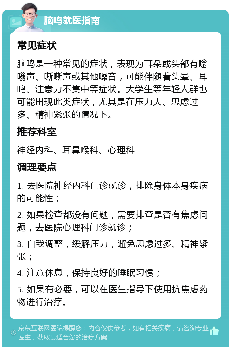 脑鸣就医指南 常见症状 脑鸣是一种常见的症状，表现为耳朵或头部有嗡嗡声、嘶嘶声或其他噪音，可能伴随着头晕、耳鸣、注意力不集中等症状。大学生等年轻人群也可能出现此类症状，尤其是在压力大、思虑过多、精神紧张的情况下。 推荐科室 神经内科、耳鼻喉科、心理科 调理要点 1. 去医院神经内科门诊就诊，排除身体本身疾病的可能性； 2. 如果检查都没有问题，需要排查是否有焦虑问题，去医院心理科门诊就诊； 3. 自我调整，缓解压力，避免思虑过多、精神紧张； 4. 注意休息，保持良好的睡眠习惯； 5. 如果有必要，可以在医生指导下使用抗焦虑药物进行治疗。