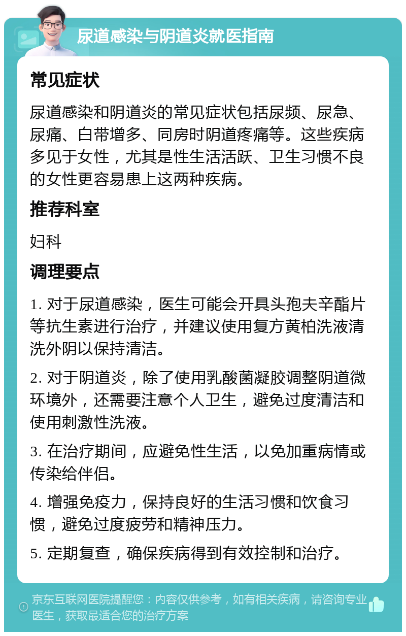 尿道感染与阴道炎就医指南 常见症状 尿道感染和阴道炎的常见症状包括尿频、尿急、尿痛、白带增多、同房时阴道疼痛等。这些疾病多见于女性，尤其是性生活活跃、卫生习惯不良的女性更容易患上这两种疾病。 推荐科室 妇科 调理要点 1. 对于尿道感染，医生可能会开具头孢夫辛酯片等抗生素进行治疗，并建议使用复方黄柏洗液清洗外阴以保持清洁。 2. 对于阴道炎，除了使用乳酸菌凝胶调整阴道微环境外，还需要注意个人卫生，避免过度清洁和使用刺激性洗液。 3. 在治疗期间，应避免性生活，以免加重病情或传染给伴侣。 4. 增强免疫力，保持良好的生活习惯和饮食习惯，避免过度疲劳和精神压力。 5. 定期复查，确保疾病得到有效控制和治疗。