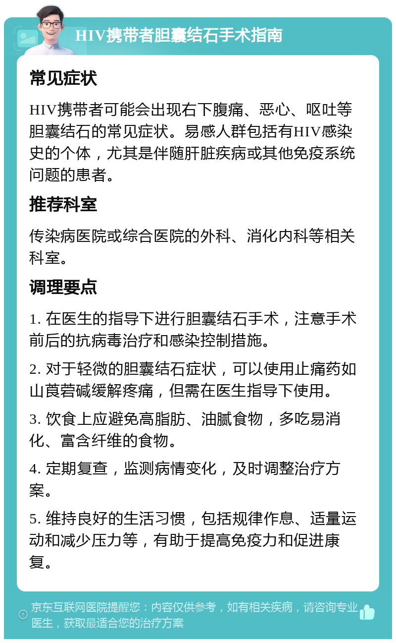 HIV携带者胆囊结石手术指南 常见症状 HIV携带者可能会出现右下腹痛、恶心、呕吐等胆囊结石的常见症状。易感人群包括有HIV感染史的个体，尤其是伴随肝脏疾病或其他免疫系统问题的患者。 推荐科室 传染病医院或综合医院的外科、消化内科等相关科室。 调理要点 1. 在医生的指导下进行胆囊结石手术，注意手术前后的抗病毒治疗和感染控制措施。 2. 对于轻微的胆囊结石症状，可以使用止痛药如山莨菪碱缓解疼痛，但需在医生指导下使用。 3. 饮食上应避免高脂肪、油腻食物，多吃易消化、富含纤维的食物。 4. 定期复查，监测病情变化，及时调整治疗方案。 5. 维持良好的生活习惯，包括规律作息、适量运动和减少压力等，有助于提高免疫力和促进康复。