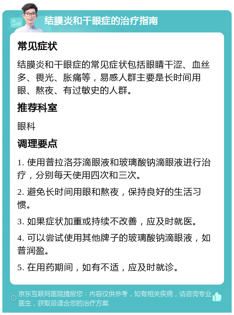 结膜炎和干眼症的治疗指南 常见症状 结膜炎和干眼症的常见症状包括眼睛干涩、血丝多、畏光、胀痛等，易感人群主要是长时间用眼、熬夜、有过敏史的人群。 推荐科室 眼科 调理要点 1. 使用普拉洛芬滴眼液和玻璃酸钠滴眼液进行治疗，分别每天使用四次和三次。 2. 避免长时间用眼和熬夜，保持良好的生活习惯。 3. 如果症状加重或持续不改善，应及时就医。 4. 可以尝试使用其他牌子的玻璃酸钠滴眼液，如普润盈。 5. 在用药期间，如有不适，应及时就诊。