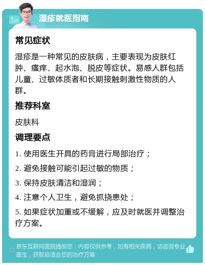 湿疹就医指南 常见症状 湿疹是一种常见的皮肤病，主要表现为皮肤红肿、瘙痒、起水泡、脱皮等症状。易感人群包括儿童、过敏体质者和长期接触刺激性物质的人群。 推荐科室 皮肤科 调理要点 1. 使用医生开具的药膏进行局部治疗； 2. 避免接触可能引起过敏的物质； 3. 保持皮肤清洁和湿润； 4. 注意个人卫生，避免抓挠患处； 5. 如果症状加重或不缓解，应及时就医并调整治疗方案。