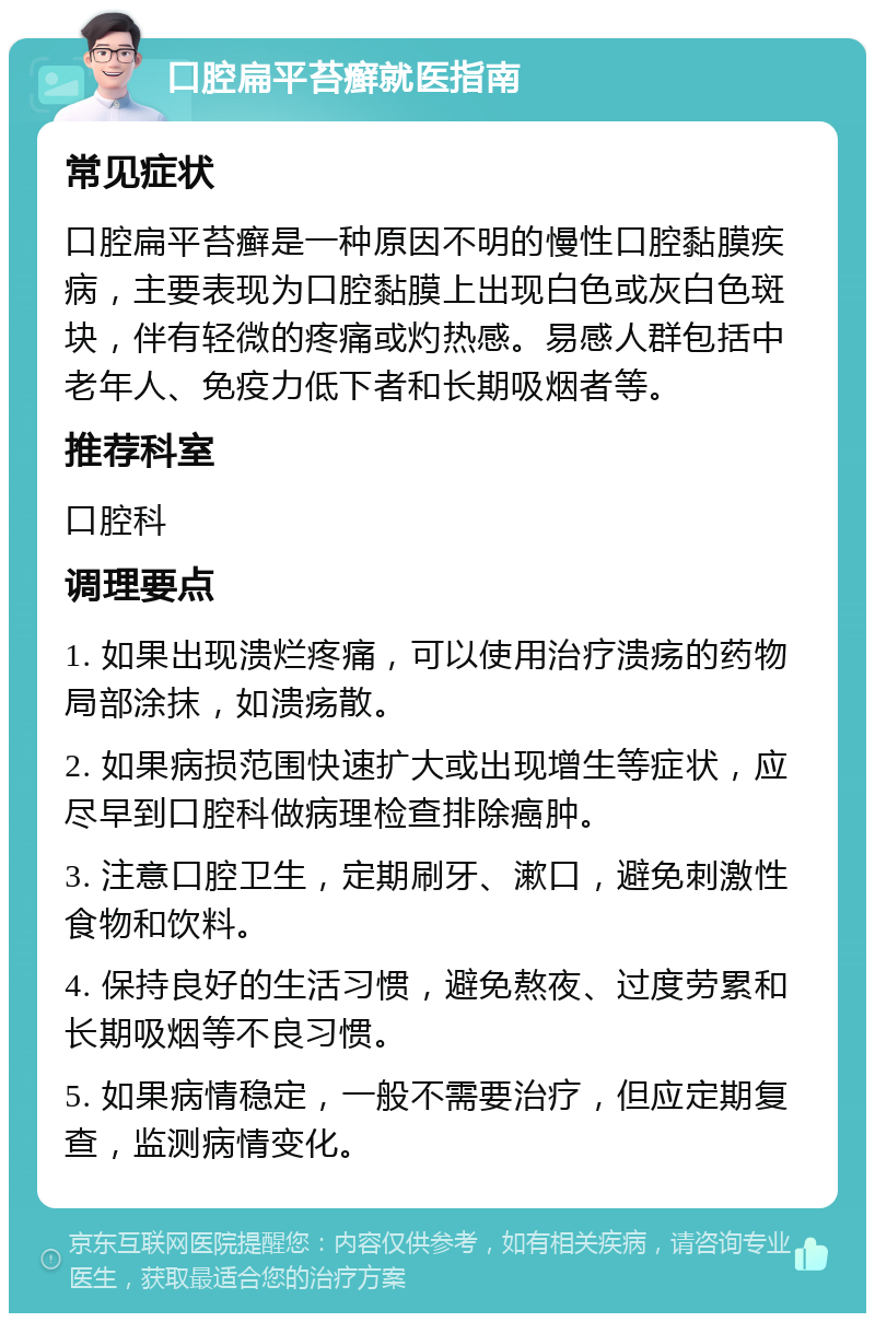 口腔扁平苔癣就医指南 常见症状 口腔扁平苔癣是一种原因不明的慢性口腔黏膜疾病，主要表现为口腔黏膜上出现白色或灰白色斑块，伴有轻微的疼痛或灼热感。易感人群包括中老年人、免疫力低下者和长期吸烟者等。 推荐科室 口腔科 调理要点 1. 如果出现溃烂疼痛，可以使用治疗溃疡的药物局部涂抹，如溃疡散。 2. 如果病损范围快速扩大或出现增生等症状，应尽早到口腔科做病理检查排除癌肿。 3. 注意口腔卫生，定期刷牙、漱口，避免刺激性食物和饮料。 4. 保持良好的生活习惯，避免熬夜、过度劳累和长期吸烟等不良习惯。 5. 如果病情稳定，一般不需要治疗，但应定期复查，监测病情变化。