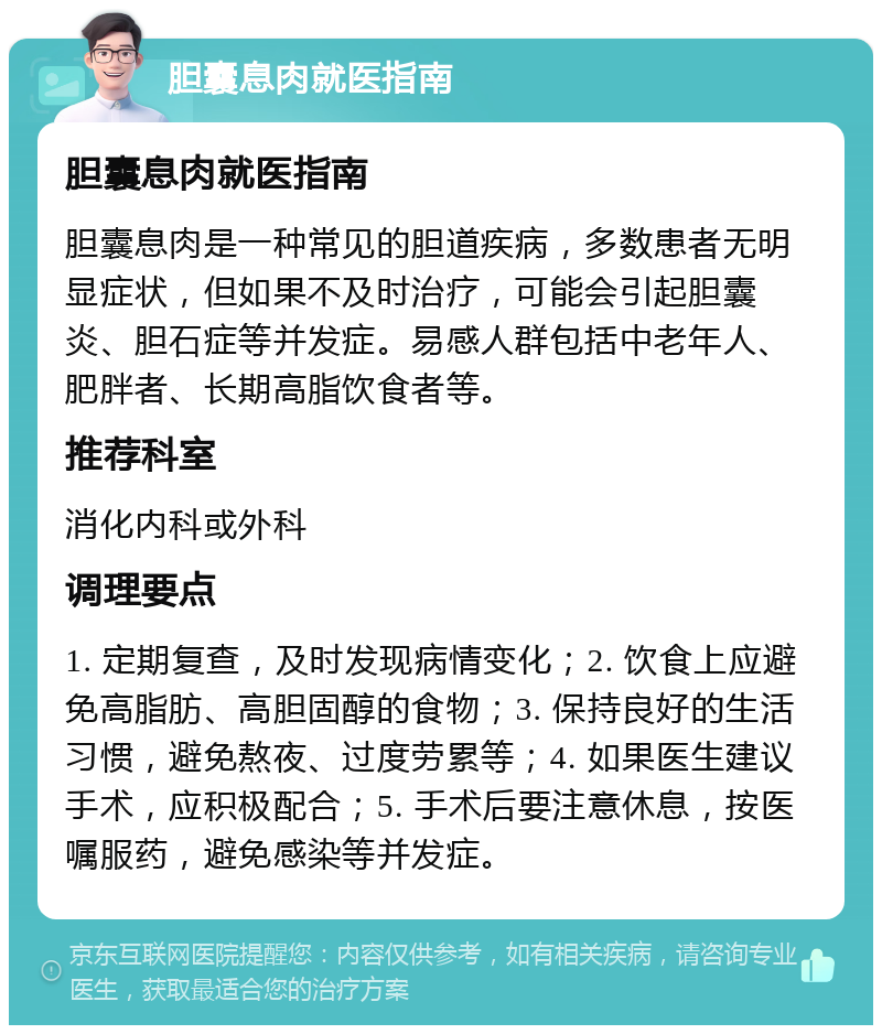 胆囊息肉就医指南 胆囊息肉就医指南 胆囊息肉是一种常见的胆道疾病，多数患者无明显症状，但如果不及时治疗，可能会引起胆囊炎、胆石症等并发症。易感人群包括中老年人、肥胖者、长期高脂饮食者等。 推荐科室 消化内科或外科 调理要点 1. 定期复查，及时发现病情变化；2. 饮食上应避免高脂肪、高胆固醇的食物；3. 保持良好的生活习惯，避免熬夜、过度劳累等；4. 如果医生建议手术，应积极配合；5. 手术后要注意休息，按医嘱服药，避免感染等并发症。