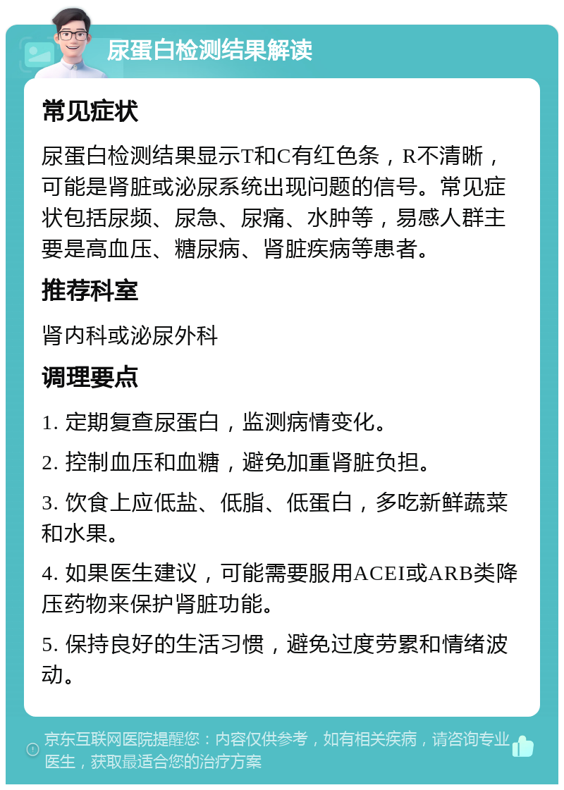 尿蛋白检测结果解读 常见症状 尿蛋白检测结果显示T和C有红色条，R不清晰，可能是肾脏或泌尿系统出现问题的信号。常见症状包括尿频、尿急、尿痛、水肿等，易感人群主要是高血压、糖尿病、肾脏疾病等患者。 推荐科室 肾内科或泌尿外科 调理要点 1. 定期复查尿蛋白，监测病情变化。 2. 控制血压和血糖，避免加重肾脏负担。 3. 饮食上应低盐、低脂、低蛋白，多吃新鲜蔬菜和水果。 4. 如果医生建议，可能需要服用ACEI或ARB类降压药物来保护肾脏功能。 5. 保持良好的生活习惯，避免过度劳累和情绪波动。