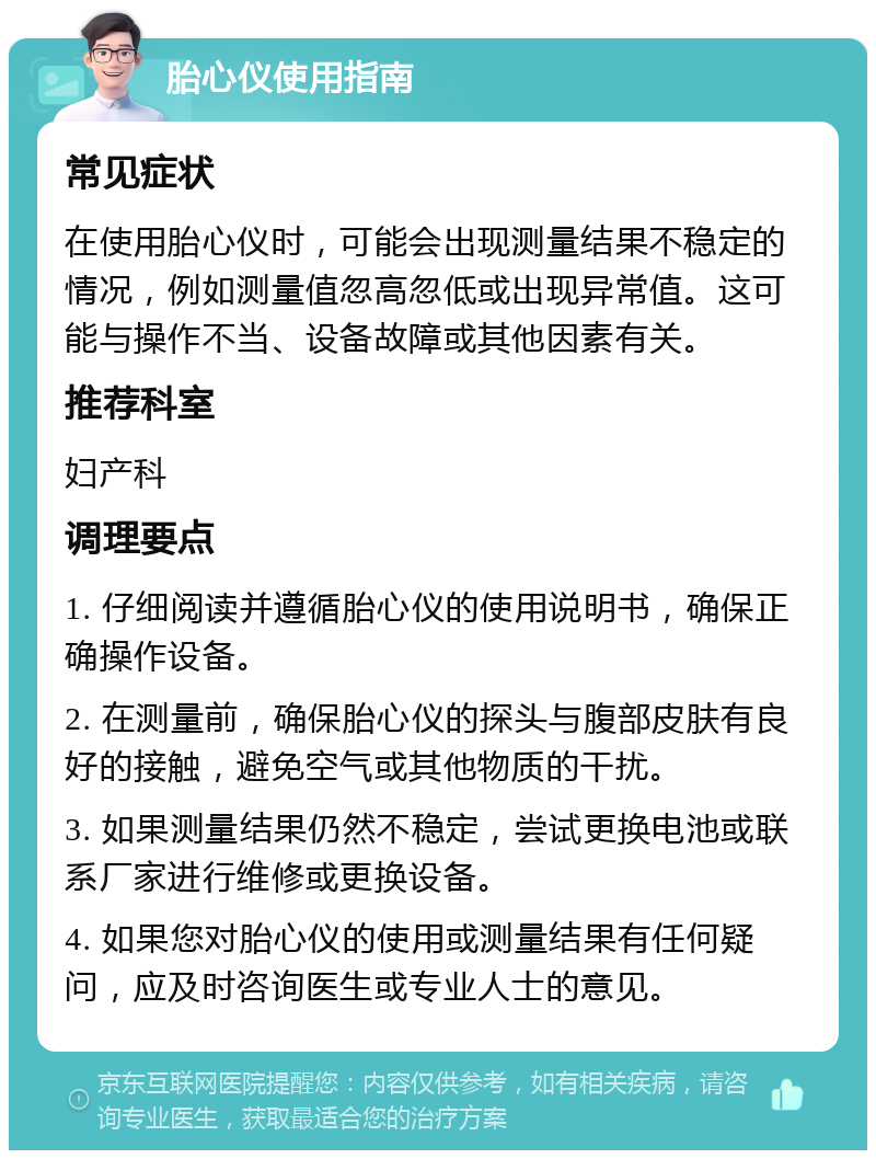 胎心仪使用指南 常见症状 在使用胎心仪时，可能会出现测量结果不稳定的情况，例如测量值忽高忽低或出现异常值。这可能与操作不当、设备故障或其他因素有关。 推荐科室 妇产科 调理要点 1. 仔细阅读并遵循胎心仪的使用说明书，确保正确操作设备。 2. 在测量前，确保胎心仪的探头与腹部皮肤有良好的接触，避免空气或其他物质的干扰。 3. 如果测量结果仍然不稳定，尝试更换电池或联系厂家进行维修或更换设备。 4. 如果您对胎心仪的使用或测量结果有任何疑问，应及时咨询医生或专业人士的意见。