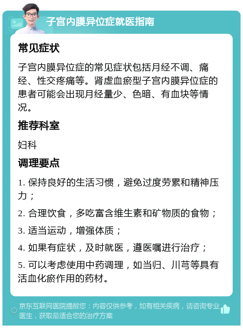 子宫内膜异位症就医指南 常见症状 子宫内膜异位症的常见症状包括月经不调、痛经、性交疼痛等。肾虚血瘀型子宫内膜异位症的患者可能会出现月经量少、色暗、有血块等情况。 推荐科室 妇科 调理要点 1. 保持良好的生活习惯，避免过度劳累和精神压力； 2. 合理饮食，多吃富含维生素和矿物质的食物； 3. 适当运动，增强体质； 4. 如果有症状，及时就医，遵医嘱进行治疗； 5. 可以考虑使用中药调理，如当归、川芎等具有活血化瘀作用的药材。