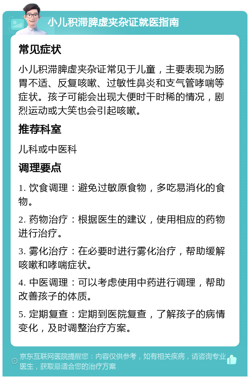 小儿积滞脾虚夹杂证就医指南 常见症状 小儿积滞脾虚夹杂证常见于儿童，主要表现为肠胃不适、反复咳嗽、过敏性鼻炎和支气管哮喘等症状。孩子可能会出现大便时干时稀的情况，剧烈运动或大笑也会引起咳嗽。 推荐科室 儿科或中医科 调理要点 1. 饮食调理：避免过敏原食物，多吃易消化的食物。 2. 药物治疗：根据医生的建议，使用相应的药物进行治疗。 3. 雾化治疗：在必要时进行雾化治疗，帮助缓解咳嗽和哮喘症状。 4. 中医调理：可以考虑使用中药进行调理，帮助改善孩子的体质。 5. 定期复查：定期到医院复查，了解孩子的病情变化，及时调整治疗方案。