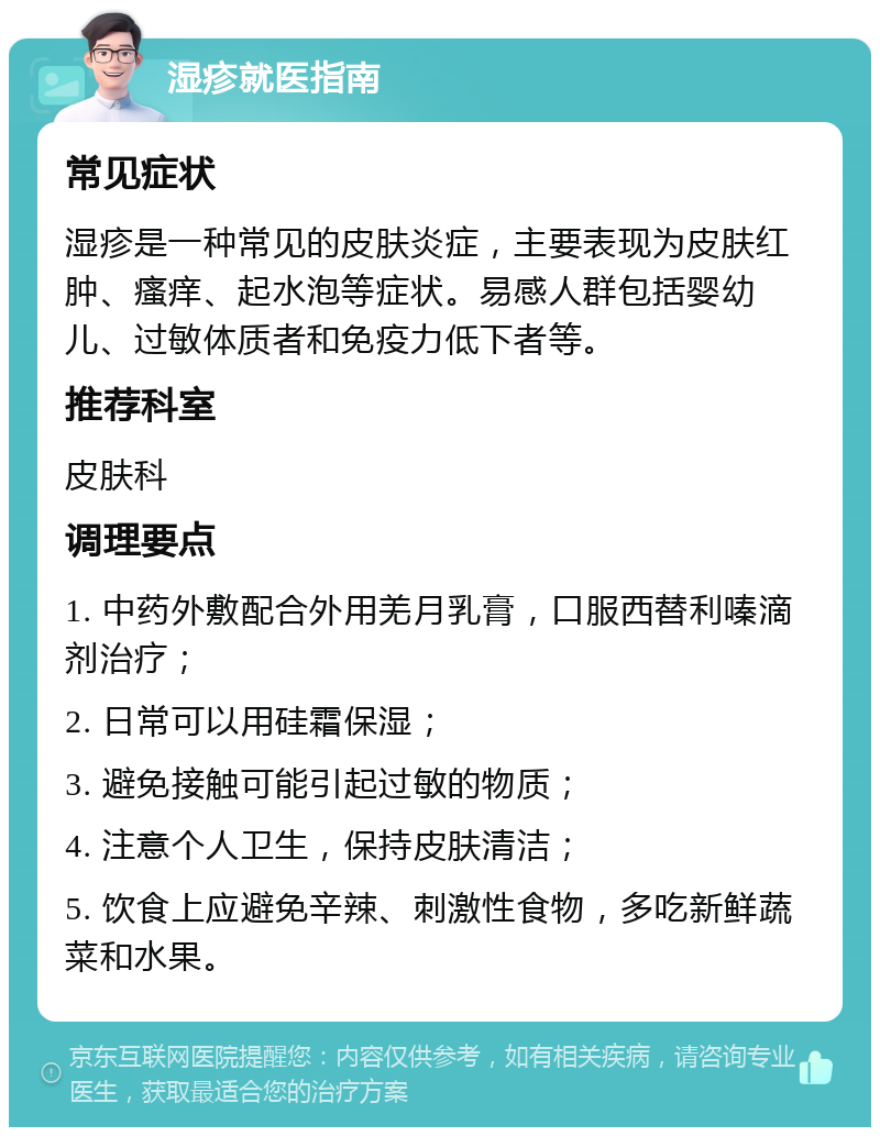 湿疹就医指南 常见症状 湿疹是一种常见的皮肤炎症，主要表现为皮肤红肿、瘙痒、起水泡等症状。易感人群包括婴幼儿、过敏体质者和免疫力低下者等。 推荐科室 皮肤科 调理要点 1. 中药外敷配合外用羌月乳膏，口服西替利嗪滴剂治疗； 2. 日常可以用硅霜保湿； 3. 避免接触可能引起过敏的物质； 4. 注意个人卫生，保持皮肤清洁； 5. 饮食上应避免辛辣、刺激性食物，多吃新鲜蔬菜和水果。