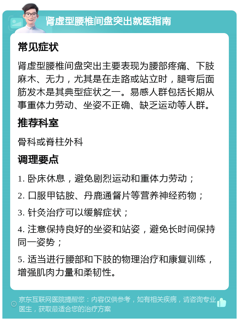 肾虚型腰椎间盘突出就医指南 常见症状 肾虚型腰椎间盘突出主要表现为腰部疼痛、下肢麻木、无力，尤其是在走路或站立时，腿弯后面筋发木是其典型症状之一。易感人群包括长期从事重体力劳动、坐姿不正确、缺乏运动等人群。 推荐科室 骨科或脊柱外科 调理要点 1. 卧床休息，避免剧烈运动和重体力劳动； 2. 口服甲钴胺、丹鹿通督片等营养神经药物； 3. 针灸治疗可以缓解症状； 4. 注意保持良好的坐姿和站姿，避免长时间保持同一姿势； 5. 适当进行腰部和下肢的物理治疗和康复训练，增强肌肉力量和柔韧性。