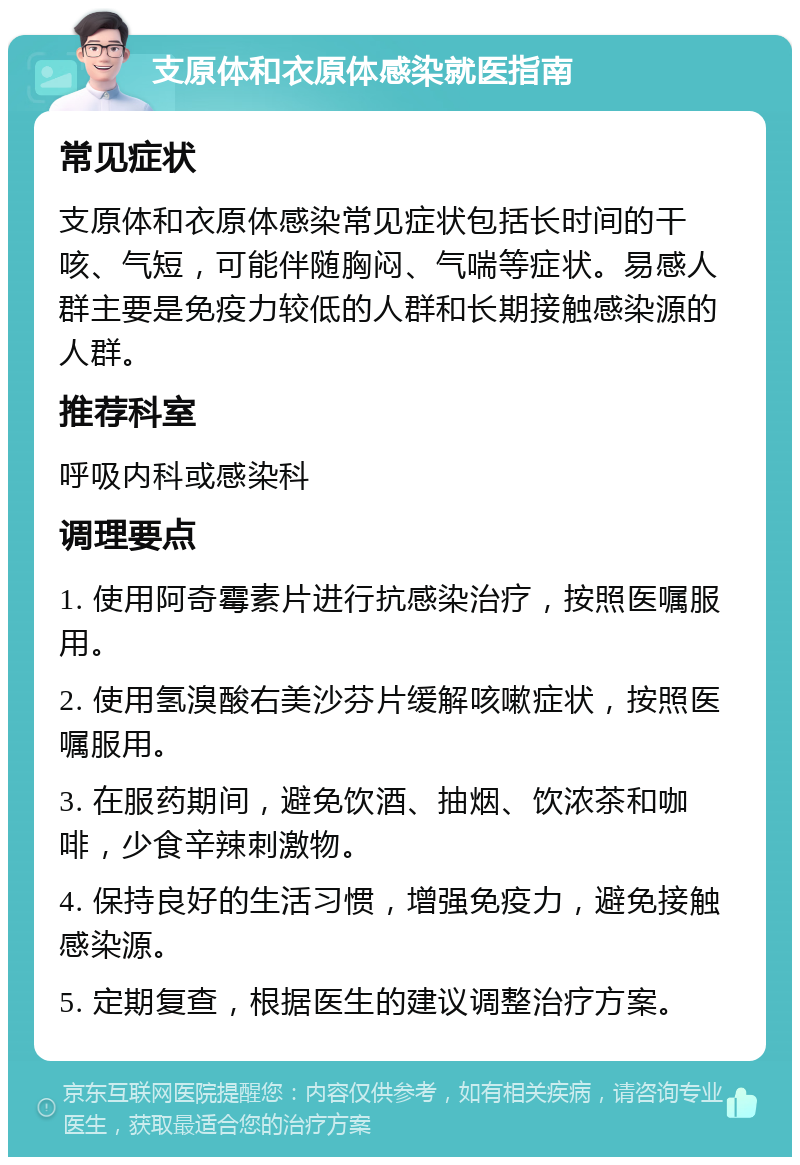 支原体和衣原体感染就医指南 常见症状 支原体和衣原体感染常见症状包括长时间的干咳、气短，可能伴随胸闷、气喘等症状。易感人群主要是免疫力较低的人群和长期接触感染源的人群。 推荐科室 呼吸内科或感染科 调理要点 1. 使用阿奇霉素片进行抗感染治疗，按照医嘱服用。 2. 使用氢溴酸右美沙芬片缓解咳嗽症状，按照医嘱服用。 3. 在服药期间，避免饮酒、抽烟、饮浓茶和咖啡，少食辛辣刺激物。 4. 保持良好的生活习惯，增强免疫力，避免接触感染源。 5. 定期复查，根据医生的建议调整治疗方案。