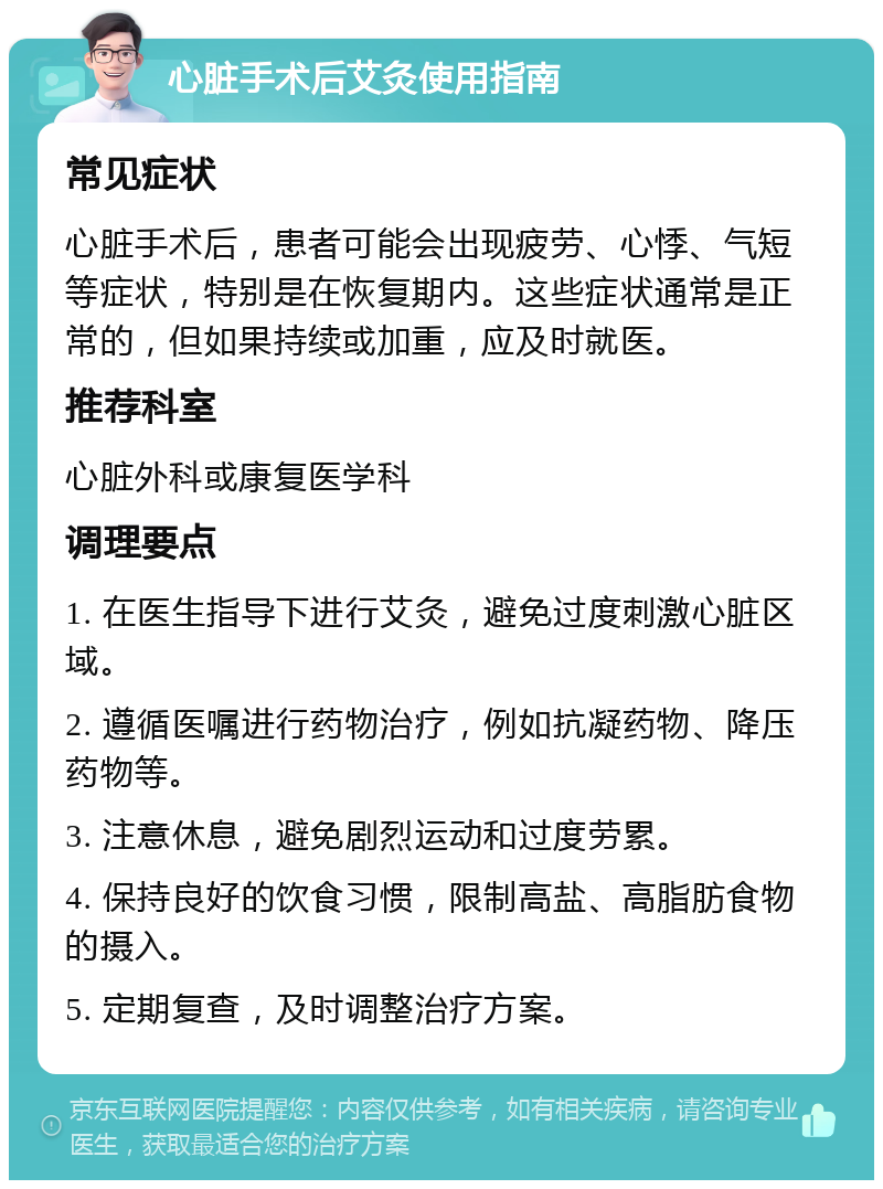 心脏手术后艾灸使用指南 常见症状 心脏手术后，患者可能会出现疲劳、心悸、气短等症状，特别是在恢复期内。这些症状通常是正常的，但如果持续或加重，应及时就医。 推荐科室 心脏外科或康复医学科 调理要点 1. 在医生指导下进行艾灸，避免过度刺激心脏区域。 2. 遵循医嘱进行药物治疗，例如抗凝药物、降压药物等。 3. 注意休息，避免剧烈运动和过度劳累。 4. 保持良好的饮食习惯，限制高盐、高脂肪食物的摄入。 5. 定期复查，及时调整治疗方案。