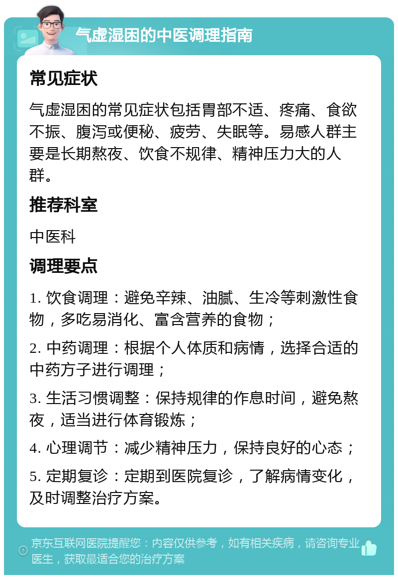 气虚湿困的中医调理指南 常见症状 气虚湿困的常见症状包括胃部不适、疼痛、食欲不振、腹泻或便秘、疲劳、失眠等。易感人群主要是长期熬夜、饮食不规律、精神压力大的人群。 推荐科室 中医科 调理要点 1. 饮食调理：避免辛辣、油腻、生冷等刺激性食物，多吃易消化、富含营养的食物； 2. 中药调理：根据个人体质和病情，选择合适的中药方子进行调理； 3. 生活习惯调整：保持规律的作息时间，避免熬夜，适当进行体育锻炼； 4. 心理调节：减少精神压力，保持良好的心态； 5. 定期复诊：定期到医院复诊，了解病情变化，及时调整治疗方案。