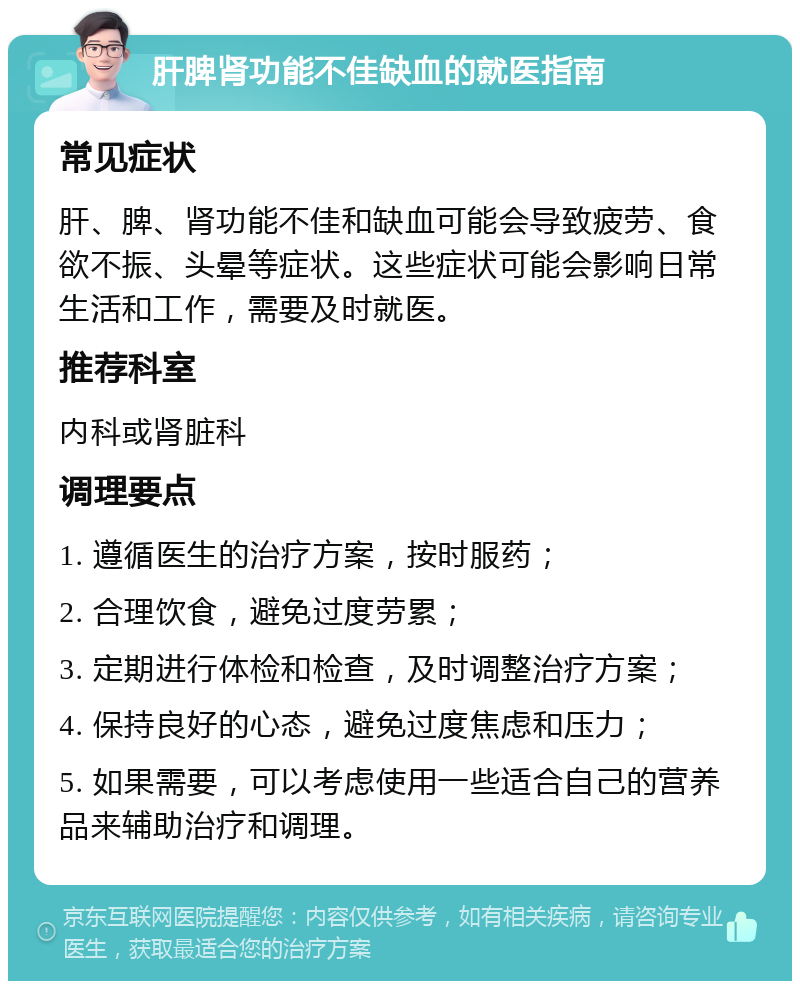 肝脾肾功能不佳缺血的就医指南 常见症状 肝、脾、肾功能不佳和缺血可能会导致疲劳、食欲不振、头晕等症状。这些症状可能会影响日常生活和工作，需要及时就医。 推荐科室 内科或肾脏科 调理要点 1. 遵循医生的治疗方案，按时服药； 2. 合理饮食，避免过度劳累； 3. 定期进行体检和检查，及时调整治疗方案； 4. 保持良好的心态，避免过度焦虑和压力； 5. 如果需要，可以考虑使用一些适合自己的营养品来辅助治疗和调理。