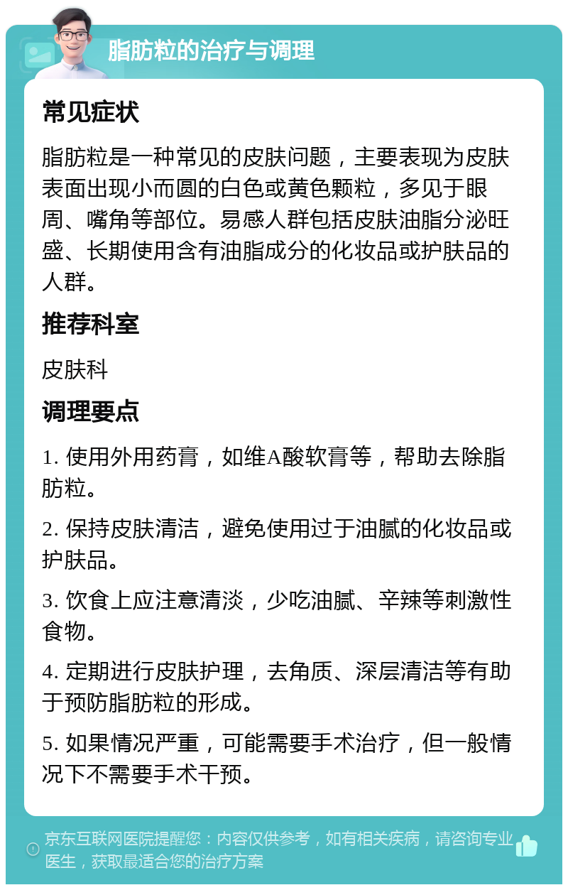 脂肪粒的治疗与调理 常见症状 脂肪粒是一种常见的皮肤问题，主要表现为皮肤表面出现小而圆的白色或黄色颗粒，多见于眼周、嘴角等部位。易感人群包括皮肤油脂分泌旺盛、长期使用含有油脂成分的化妆品或护肤品的人群。 推荐科室 皮肤科 调理要点 1. 使用外用药膏，如维A酸软膏等，帮助去除脂肪粒。 2. 保持皮肤清洁，避免使用过于油腻的化妆品或护肤品。 3. 饮食上应注意清淡，少吃油腻、辛辣等刺激性食物。 4. 定期进行皮肤护理，去角质、深层清洁等有助于预防脂肪粒的形成。 5. 如果情况严重，可能需要手术治疗，但一般情况下不需要手术干预。