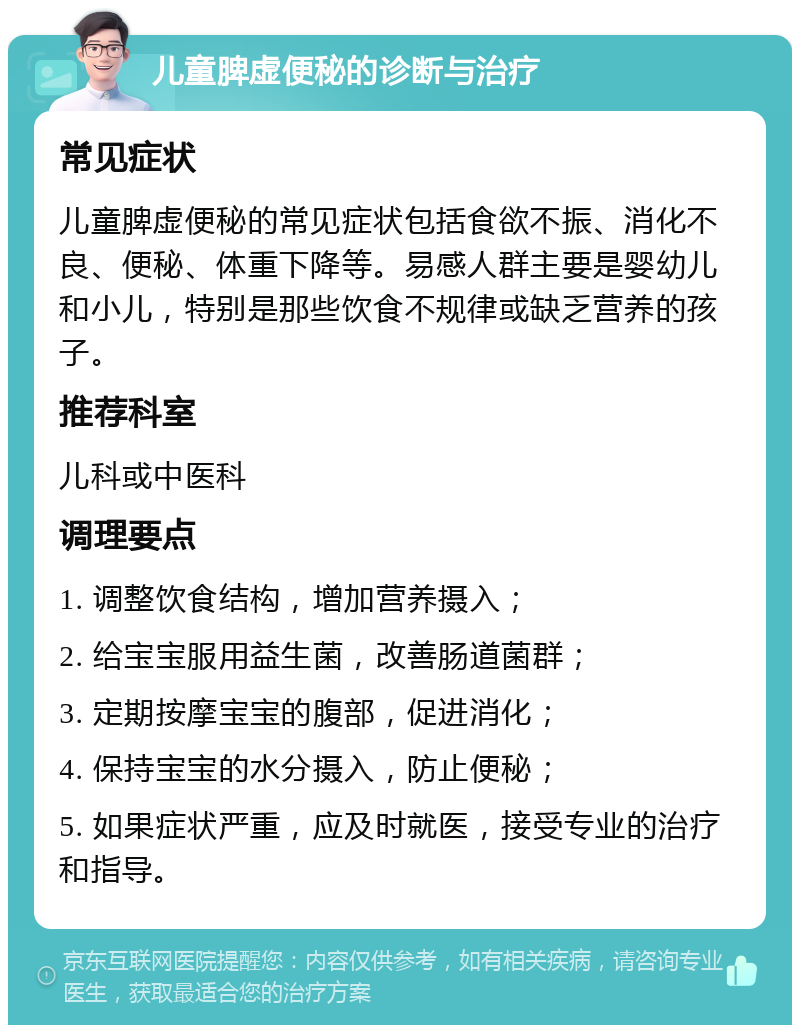 儿童脾虚便秘的诊断与治疗 常见症状 儿童脾虚便秘的常见症状包括食欲不振、消化不良、便秘、体重下降等。易感人群主要是婴幼儿和小儿，特别是那些饮食不规律或缺乏营养的孩子。 推荐科室 儿科或中医科 调理要点 1. 调整饮食结构，增加营养摄入； 2. 给宝宝服用益生菌，改善肠道菌群； 3. 定期按摩宝宝的腹部，促进消化； 4. 保持宝宝的水分摄入，防止便秘； 5. 如果症状严重，应及时就医，接受专业的治疗和指导。