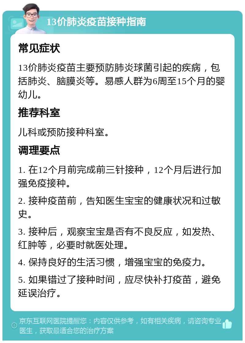 13价肺炎疫苗接种指南 常见症状 13价肺炎疫苗主要预防肺炎球菌引起的疾病，包括肺炎、脑膜炎等。易感人群为6周至15个月的婴幼儿。 推荐科室 儿科或预防接种科室。 调理要点 1. 在12个月前完成前三针接种，12个月后进行加强免疫接种。 2. 接种疫苗前，告知医生宝宝的健康状况和过敏史。 3. 接种后，观察宝宝是否有不良反应，如发热、红肿等，必要时就医处理。 4. 保持良好的生活习惯，增强宝宝的免疫力。 5. 如果错过了接种时间，应尽快补打疫苗，避免延误治疗。