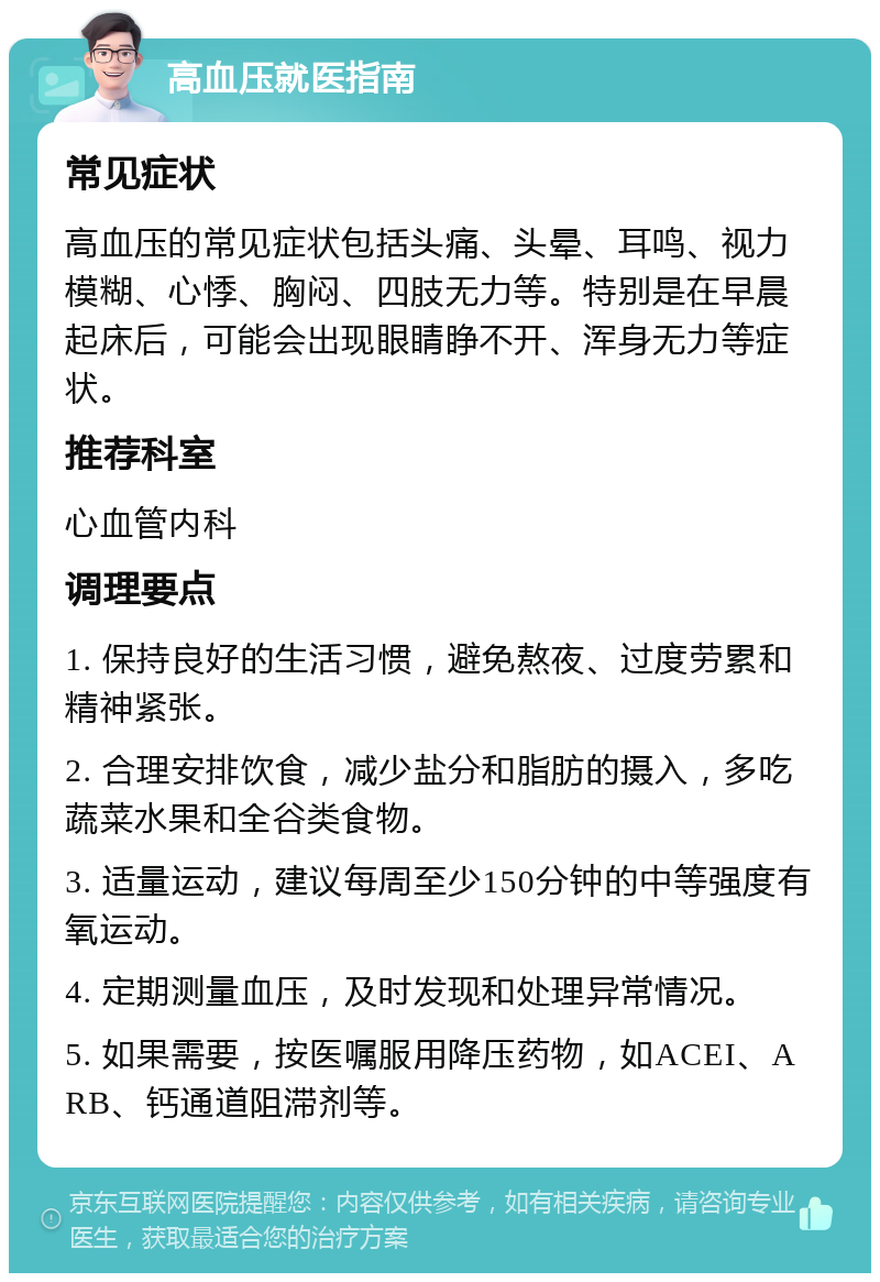 高血压就医指南 常见症状 高血压的常见症状包括头痛、头晕、耳鸣、视力模糊、心悸、胸闷、四肢无力等。特别是在早晨起床后，可能会出现眼睛睁不开、浑身无力等症状。 推荐科室 心血管内科 调理要点 1. 保持良好的生活习惯，避免熬夜、过度劳累和精神紧张。 2. 合理安排饮食，减少盐分和脂肪的摄入，多吃蔬菜水果和全谷类食物。 3. 适量运动，建议每周至少150分钟的中等强度有氧运动。 4. 定期测量血压，及时发现和处理异常情况。 5. 如果需要，按医嘱服用降压药物，如ACEI、ARB、钙通道阻滞剂等。