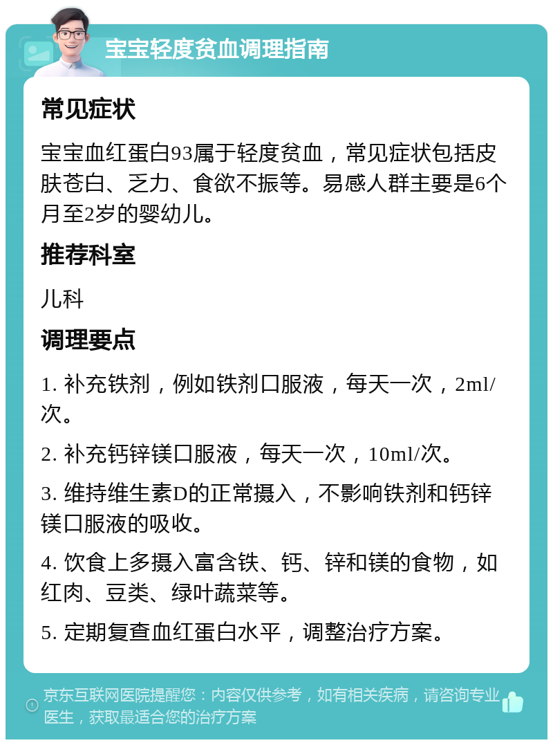 宝宝轻度贫血调理指南 常见症状 宝宝血红蛋白93属于轻度贫血，常见症状包括皮肤苍白、乏力、食欲不振等。易感人群主要是6个月至2岁的婴幼儿。 推荐科室 儿科 调理要点 1. 补充铁剂，例如铁剂口服液，每天一次，2ml/次。 2. 补充钙锌镁口服液，每天一次，10ml/次。 3. 维持维生素D的正常摄入，不影响铁剂和钙锌镁口服液的吸收。 4. 饮食上多摄入富含铁、钙、锌和镁的食物，如红肉、豆类、绿叶蔬菜等。 5. 定期复查血红蛋白水平，调整治疗方案。