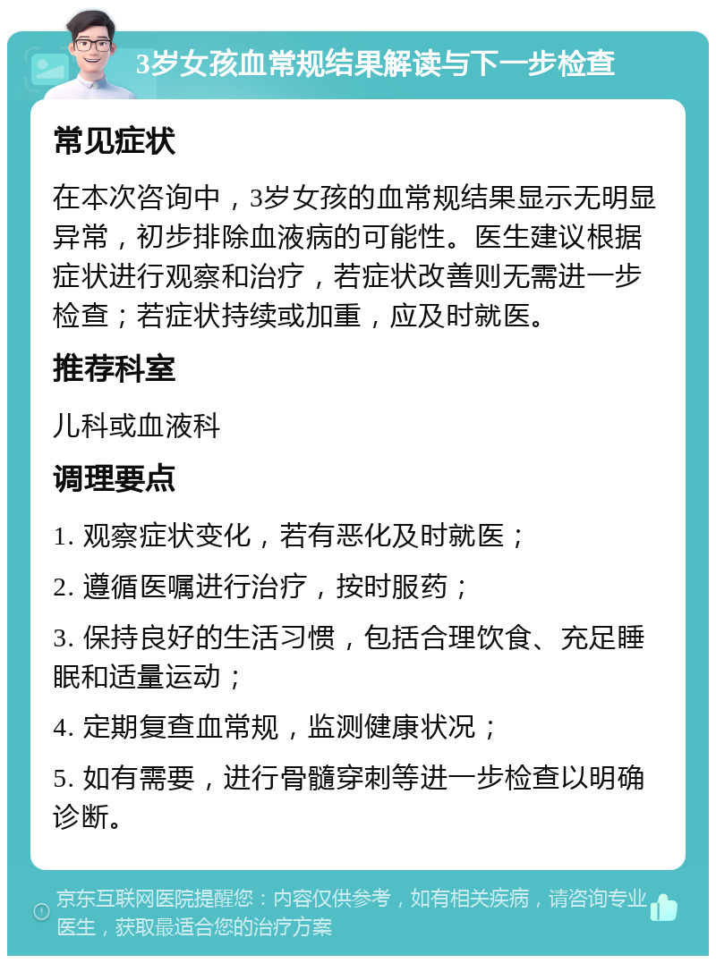 3岁女孩血常规结果解读与下一步检查 常见症状 在本次咨询中，3岁女孩的血常规结果显示无明显异常，初步排除血液病的可能性。医生建议根据症状进行观察和治疗，若症状改善则无需进一步检查；若症状持续或加重，应及时就医。 推荐科室 儿科或血液科 调理要点 1. 观察症状变化，若有恶化及时就医； 2. 遵循医嘱进行治疗，按时服药； 3. 保持良好的生活习惯，包括合理饮食、充足睡眠和适量运动； 4. 定期复查血常规，监测健康状况； 5. 如有需要，进行骨髓穿刺等进一步检查以明确诊断。