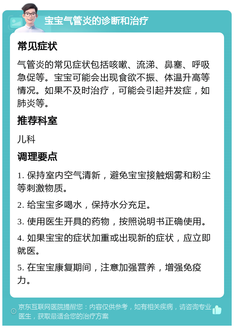 宝宝气管炎的诊断和治疗 常见症状 气管炎的常见症状包括咳嗽、流涕、鼻塞、呼吸急促等。宝宝可能会出现食欲不振、体温升高等情况。如果不及时治疗，可能会引起并发症，如肺炎等。 推荐科室 儿科 调理要点 1. 保持室内空气清新，避免宝宝接触烟雾和粉尘等刺激物质。 2. 给宝宝多喝水，保持水分充足。 3. 使用医生开具的药物，按照说明书正确使用。 4. 如果宝宝的症状加重或出现新的症状，应立即就医。 5. 在宝宝康复期间，注意加强营养，增强免疫力。