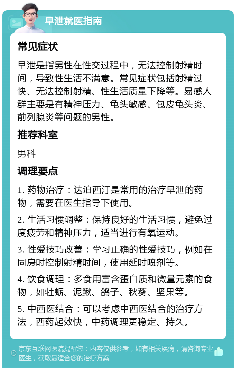 早泄就医指南 常见症状 早泄是指男性在性交过程中，无法控制射精时间，导致性生活不满意。常见症状包括射精过快、无法控制射精、性生活质量下降等。易感人群主要是有精神压力、龟头敏感、包皮龟头炎、前列腺炎等问题的男性。 推荐科室 男科 调理要点 1. 药物治疗：达泊西汀是常用的治疗早泄的药物，需要在医生指导下使用。 2. 生活习惯调整：保持良好的生活习惯，避免过度疲劳和精神压力，适当进行有氧运动。 3. 性爱技巧改善：学习正确的性爱技巧，例如在同房时控制射精时间，使用延时喷剂等。 4. 饮食调理：多食用富含蛋白质和微量元素的食物，如牡蛎、泥鳅、鸽子、秋葵、坚果等。 5. 中西医结合：可以考虑中西医结合的治疗方法，西药起效快，中药调理更稳定、持久。