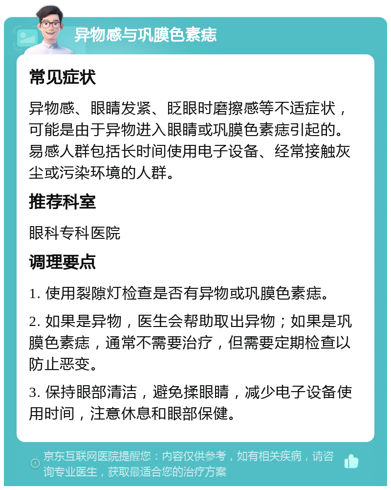 异物感与巩膜色素痣 常见症状 异物感、眼睛发紧、眨眼时磨擦感等不适症状，可能是由于异物进入眼睛或巩膜色素痣引起的。易感人群包括长时间使用电子设备、经常接触灰尘或污染环境的人群。 推荐科室 眼科专科医院 调理要点 1. 使用裂隙灯检查是否有异物或巩膜色素痣。 2. 如果是异物，医生会帮助取出异物；如果是巩膜色素痣，通常不需要治疗，但需要定期检查以防止恶变。 3. 保持眼部清洁，避免揉眼睛，减少电子设备使用时间，注意休息和眼部保健。