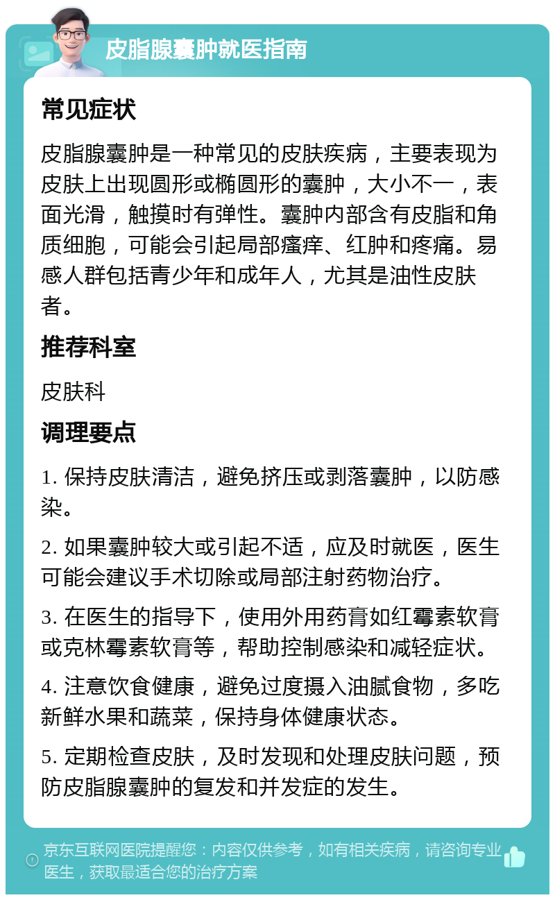 皮脂腺囊肿就医指南 常见症状 皮脂腺囊肿是一种常见的皮肤疾病，主要表现为皮肤上出现圆形或椭圆形的囊肿，大小不一，表面光滑，触摸时有弹性。囊肿内部含有皮脂和角质细胞，可能会引起局部瘙痒、红肿和疼痛。易感人群包括青少年和成年人，尤其是油性皮肤者。 推荐科室 皮肤科 调理要点 1. 保持皮肤清洁，避免挤压或剥落囊肿，以防感染。 2. 如果囊肿较大或引起不适，应及时就医，医生可能会建议手术切除或局部注射药物治疗。 3. 在医生的指导下，使用外用药膏如红霉素软膏或克林霉素软膏等，帮助控制感染和减轻症状。 4. 注意饮食健康，避免过度摄入油腻食物，多吃新鲜水果和蔬菜，保持身体健康状态。 5. 定期检查皮肤，及时发现和处理皮肤问题，预防皮脂腺囊肿的复发和并发症的发生。