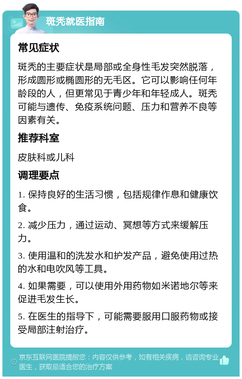 斑秃就医指南 常见症状 斑秃的主要症状是局部或全身性毛发突然脱落，形成圆形或椭圆形的无毛区。它可以影响任何年龄段的人，但更常见于青少年和年轻成人。斑秃可能与遗传、免疫系统问题、压力和营养不良等因素有关。 推荐科室 皮肤科或儿科 调理要点 1. 保持良好的生活习惯，包括规律作息和健康饮食。 2. 减少压力，通过运动、冥想等方式来缓解压力。 3. 使用温和的洗发水和护发产品，避免使用过热的水和电吹风等工具。 4. 如果需要，可以使用外用药物如米诺地尔等来促进毛发生长。 5. 在医生的指导下，可能需要服用口服药物或接受局部注射治疗。