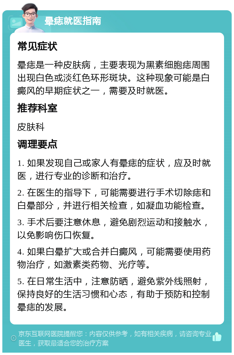 晕痣就医指南 常见症状 晕痣是一种皮肤病，主要表现为黑素细胞痣周围出现白色或淡红色环形斑块。这种现象可能是白癜风的早期症状之一，需要及时就医。 推荐科室 皮肤科 调理要点 1. 如果发现自己或家人有晕痣的症状，应及时就医，进行专业的诊断和治疗。 2. 在医生的指导下，可能需要进行手术切除痣和白晕部分，并进行相关检查，如凝血功能检查。 3. 手术后要注意休息，避免剧烈运动和接触水，以免影响伤口恢复。 4. 如果白晕扩大或合并白癜风，可能需要使用药物治疗，如激素类药物、光疗等。 5. 在日常生活中，注意防晒，避免紫外线照射，保持良好的生活习惯和心态，有助于预防和控制晕痣的发展。