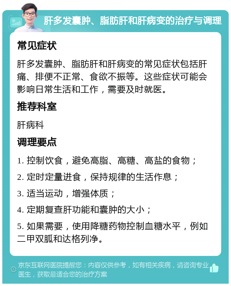 肝多发囊肿、脂肪肝和肝病变的治疗与调理 常见症状 肝多发囊肿、脂肪肝和肝病变的常见症状包括肝痛、排便不正常、食欲不振等。这些症状可能会影响日常生活和工作，需要及时就医。 推荐科室 肝病科 调理要点 1. 控制饮食，避免高脂、高糖、高盐的食物； 2. 定时定量进食，保持规律的生活作息； 3. 适当运动，增强体质； 4. 定期复查肝功能和囊肿的大小； 5. 如果需要，使用降糖药物控制血糖水平，例如二甲双胍和达格列净。